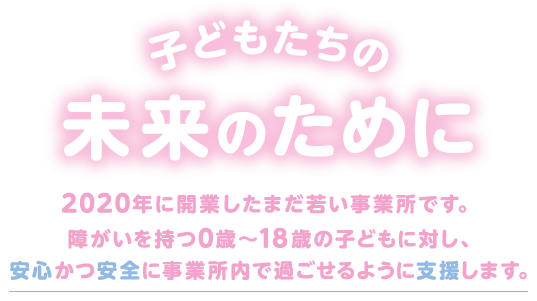 子どもたちの未来のために。2020年に開業したまだ若い事業所です。障がいを持つ0歳~18歳の子どもに対し、安心かつ安全に事業所内で過ごせるように支援します。